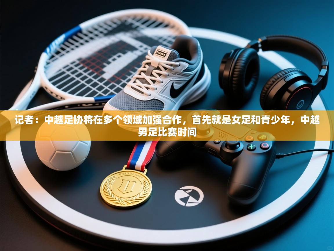 记者：中越足协将在多个领域加强合作，首先就是女足和青少年，中越男足比赛时间  第1张